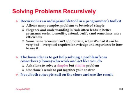 CompSci 100E 10.1 Solving Problems Recursively  Recursion is an indispensable tool in a programmer’s toolkit  Allows many complex problems to be solved.