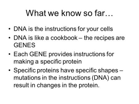 What we know so far… DNA is the instructions for your cells DNA is like a cookbook – the recipes are GENES Each GENE provides instructions for making a.