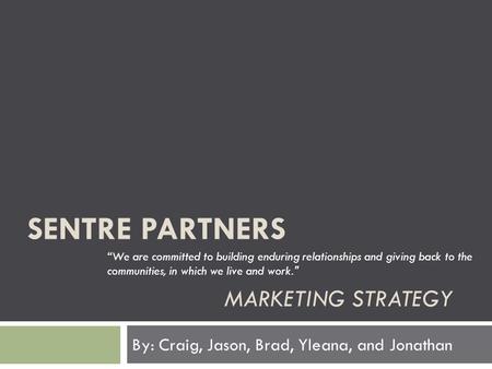 SENTRE PARTNERS MARKETING STRATEGY By: Craig, Jason, Brad, Yleana, and Jonathan “We are committed to building enduring relationships and giving back to.