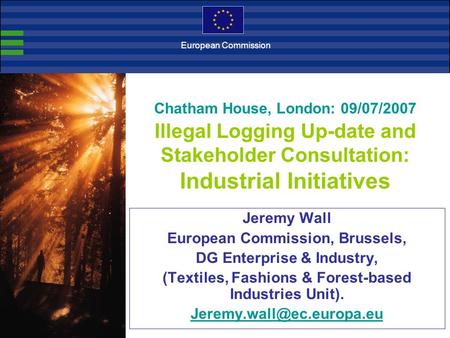 Chatham House, London: 09/07/2007 Illegal Logging Up-date and Stakeholder Consultation: Industrial Initiatives Jeremy Wall European Commission, Brussels,
