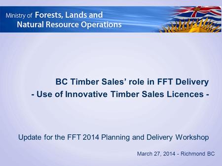 March 27, 2014 - Richmond BC BC Timber Sales’ role in FFT Delivery - Use of Innovative Timber Sales Licences - Update for the FFT 2014 Planning and Delivery.