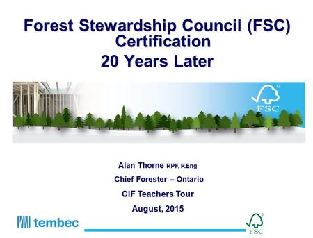 Forest Stewardship Council (FSC) Certification 20 Years Later Alan Thorne RPF, P.Eng Chief Forester – Ontario Chief Forester – Ontario CIF Teachers Tour.