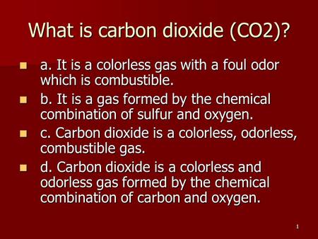 1 What is carbon dioxide (CO2)? a. It is a colorless gas with a foul odor which is combustible. a. It is a colorless gas with a foul odor which is combustible.