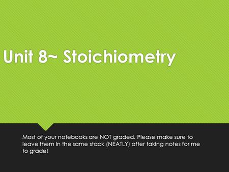 Unit 8~ Stoichiometry Most of your notebooks are NOT graded. Please make sure to leave them in the same stack (NEATLY) after taking notes for me to grade!