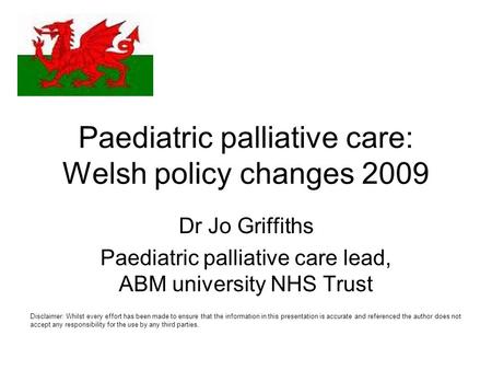 Paediatric palliative care: Welsh policy changes 2009 Dr Jo Griffiths Paediatric palliative care lead, ABM university NHS Trust Disclaimer: Whilst every.