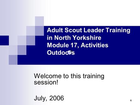 1 Welcome to this training session! July, 2006 Adult Scout Leader Training in North Yorkshire Module 17, Activities Outdoors.