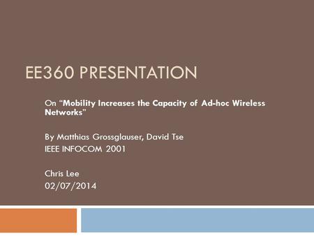 EE360 PRESENTATION On “Mobility Increases the Capacity of Ad-hoc Wireless Networks” By Matthias Grossglauser, David Tse IEEE INFOCOM 2001 Chris Lee 02/07/2014.