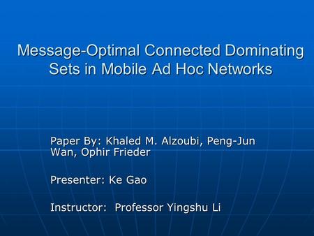 Message-Optimal Connected Dominating Sets in Mobile Ad Hoc Networks Paper By: Khaled M. Alzoubi, Peng-Jun Wan, Ophir Frieder Presenter: Ke Gao Instructor: