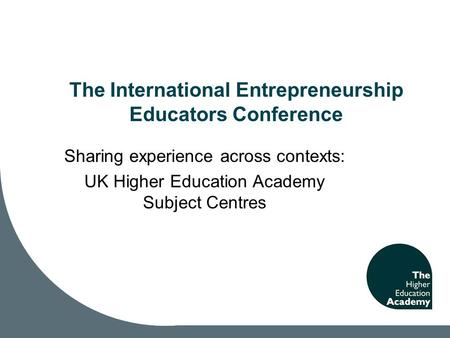 The International Entrepreneurship Educators Conference Sharing experience across contexts: UK Higher Education Academy Subject Centres.