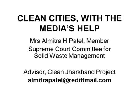 CLEAN CITIES, WITH THE MEDIA’S HELP Mrs Almitra H Patel, Member Supreme Court Committee for Solid Waste Management Advisor, Clean Jharkhand Project