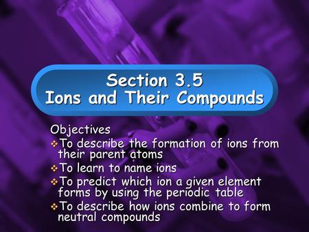 Slide 1 Section 3.5 Ions and Their Compounds Objectives  To describe the formation of ions from their parent atoms  To learn to name ions  To predict.