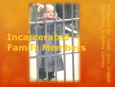 Incarcerated Family Members Presented By: Sarah Grey, Kristen Gilmeister, & Ashley Landek.