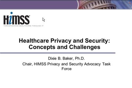 1 Healthcare Privacy and Security: Concepts and Challenges Dixie B. Baker, Ph.D. Chair, HIMSS Privacy and Security Advocacy Task Force.