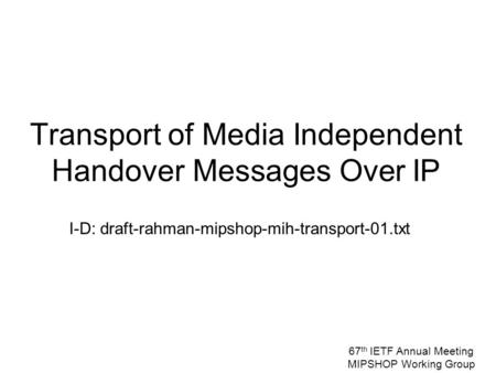 I-D: draft-rahman-mipshop-mih-transport-01.txt Transport of Media Independent Handover Messages Over IP 67 th IETF Annual Meeting MIPSHOP Working Group.
