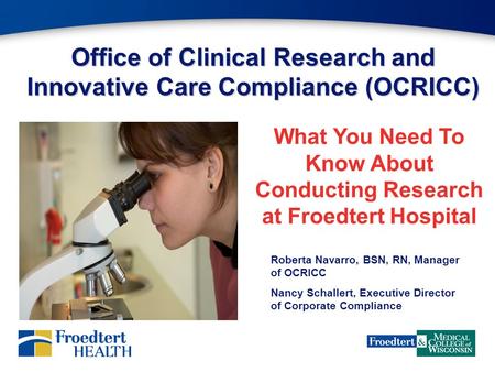 Office of Clinical Research and Innovative Care Compliance (OCRICC) What You Need To Know About Conducting Research at Froedtert Hospital Roberta Navarro,