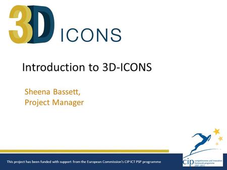 Introduction to 3D-ICONS Sheena Bassett, Project Manager This project has been funded with support from the European Commission‘s CIP ICT PSP programme.