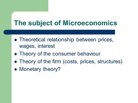 The subject of Microeconomics Theoretical relationship between prices, wages, interest Theory of the consumer behaviour Theory of the firm (costs, prices,