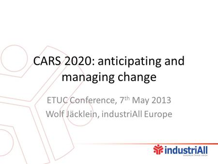 CARS 2020: anticipating and managing change ETUC Conference, 7 th May 2013 Wolf Jäcklein, industriAll Europe.