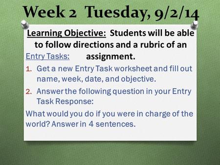 Week 2 Tuesday, 9/2/14 Entry Tasks: 1. Get a new Entry Task worksheet and fill out name, week, date, and objective. 2. Answer the following question in.