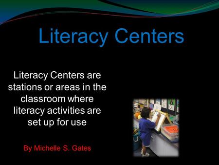 Literacy Centers Literacy Centers are stations or areas in the classroom where literacy activities are set up for use By Michelle S. Gates.