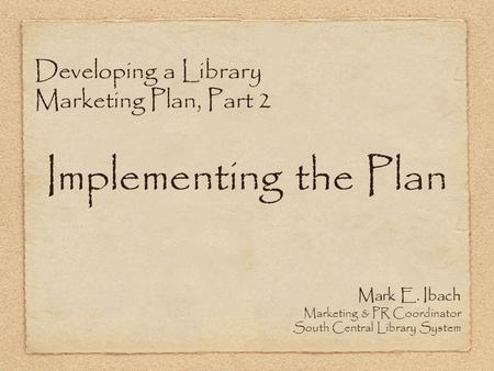 Developing a Library Marketing Plan, Part 2 Implementing the Plan Mark E. Ibach Marketing & PR Coordinator South Central Library System.