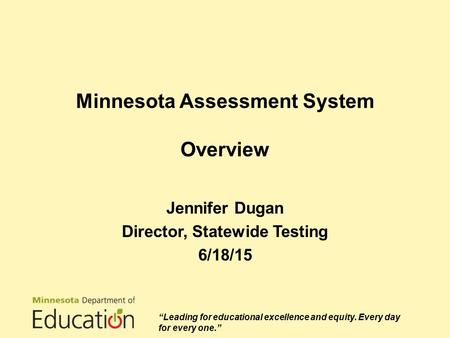 Minnesota Assessment System Overview Jennifer Dugan Director, Statewide Testing 6/18/15 “Leading for educational excellence and equity. Every day for every.
