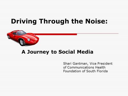 Driving Through the Noise: A Journey to Social Media Shari Gantman, Vice President of Communications Health Foundation of South Florida.