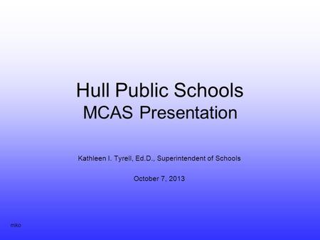Hull Public Schools MCAS Presentation Kathleen I. Tyrell, Ed.D., Superintendent of Schools October 7, 2013 mko.