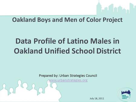 July 18, 2011 Oakland Boys and Men of Color Project Data Profile of Latino Males in Oakland Unified School District Prepared by: Urban Strategies Council.