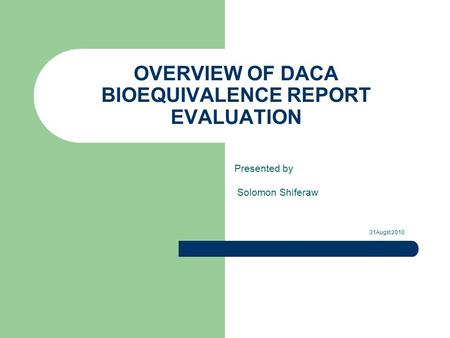 OVERVIEW OF DACA BIOEQUIVALENCE REPORT EVALUATION Presented by Solomon Shiferaw 31Augst 2010.
