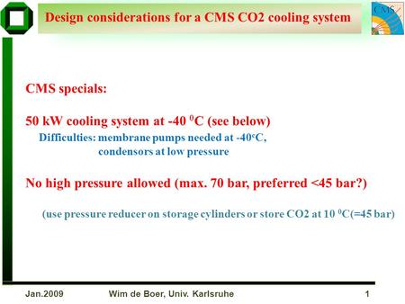 Wim de Boer, Univ. Karlsruhe 1Jan.2009 Design considerations for a CMS CO2 cooling system CMS specials: 50 kW cooling system at -40 0 C (see below) Difficulties:
