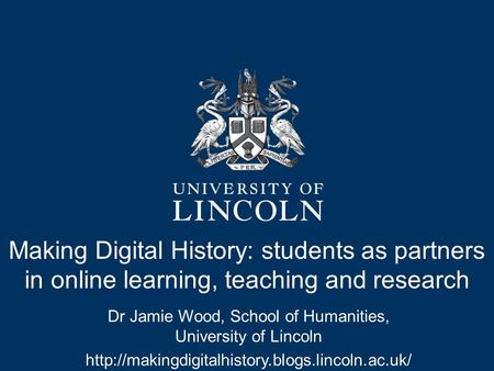 Making Digital History: students as partners in online learning, teaching and research Dr Jamie Wood, School of Humanities, University of Lincoln