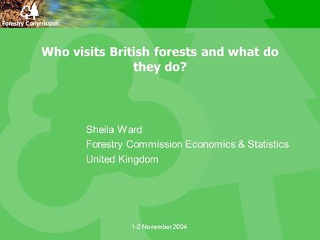 1-2 November 2004 Who visits British forests and what do they do? Sheila Ward Forestry Commission Economics & Statistics United Kingdom.