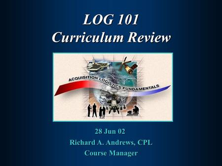 LOG 101 Curriculum Review 28 Jun 02 Richard A. Andrews, CPL Course Manager.