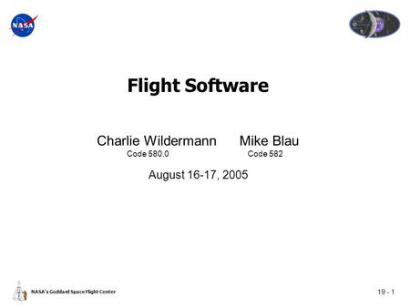 19 - 1 NASA’s Goddard Space Flight Center Flight Software Charlie Wildermann Mike Blau Code 580.0 Code 582 August 16-17, 2005.