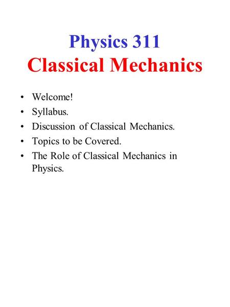 Physics 311 Classical Mechanics Welcome! Syllabus. Discussion of Classical Mechanics. Topics to be Covered. The Role of Classical Mechanics in Physics.