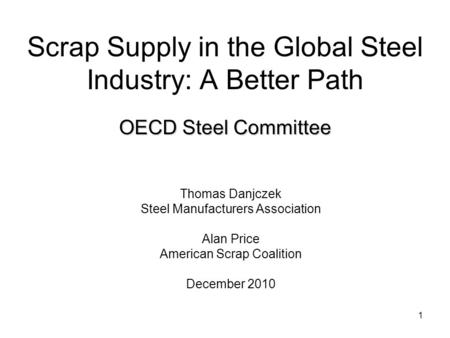 1 Scrap Supply in the Global Steel Industry: A Better Path Thomas Danjczek Steel Manufacturers Association Alan Price American Scrap Coalition December.