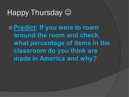 Happy Thursday  Predict: If you were to roam around the room and check, what percentage of items in the classroom do you think are made in America and.
