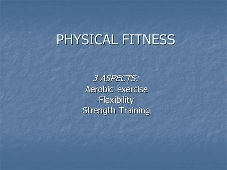 PHYSICAL FITNESS 3 ASPECTS: - Aerobic exercise - Flexibility - Strength Training.