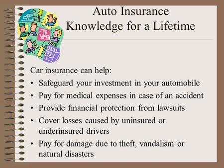 Auto Insurance Knowledge for a Lifetime Car insurance can help: Safeguard your investment in your automobile Pay for medical expenses in case of an accident.