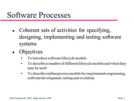 ©Ian Sommerville 2000, Mejia-Alvarez 2009 Slide 1 Software Processes l Coherent sets of activities for specifying, designing, implementing and testing.