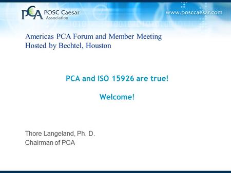 PCA and ISO 15926 are true! Welcome! Thore Langeland, Ph. D. Chairman of PCA Americas PCA Forum and Member Meeting Hosted by Bechtel, Houston.