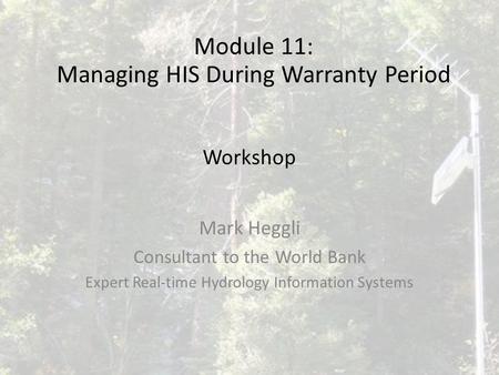 Workshop Mark Heggli Consultant to the World Bank Expert Real-time Hydrology Information Systems Module 11: Managing HIS During Warranty Period.