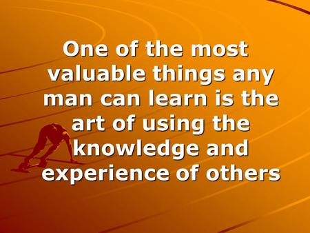 One of the most valuable things any man can learn is the art of using the knowledge and experience of others.