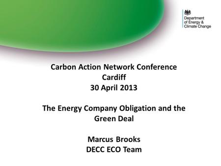Carbon Action Network Conference Cardiff 30 April 2013 The Energy Company Obligation and the Green Deal Marcus Brooks DECC ECO Team.