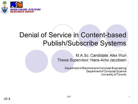MIDDLEWARE SYSTEMS RESEARCH GROUP 20071 Denial of Service in Content-based Publish/Subscribe Systems M.A.Sc. Candidate: Alex Wun Thesis Supervisor: Hans-Arno.
