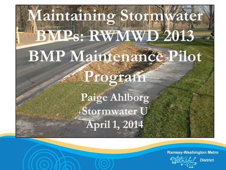Maintaining Stormwater BMPs: RWMWD 2013 BMP Maintenance Pilot Program Paige Ahlborg Stormwater U April 1, 2014.