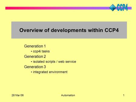 28 Mar 06Automation1 Overview of developments within CCP4 Generation 1 ccp4i tasks Generation 2 isolated scripts / web service Generation 3 integrated.