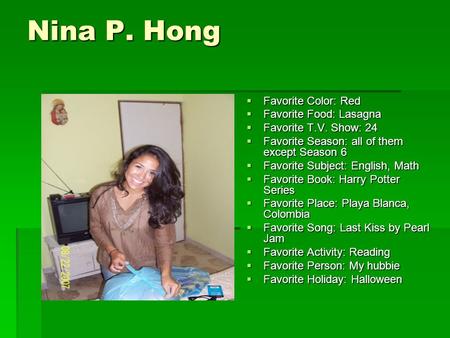 Nina P. Hong  Favorite Color: Red  Favorite Food: Lasagna  Favorite T.V. Show: 24  Favorite Season: all of them except Season 6  Favorite Subject:
