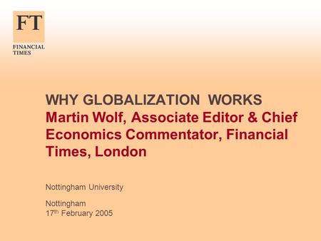 WHY GLOBALIZATION WORKS Martin Wolf, Associate Editor & Chief Economics Commentator, Financial Times, London Nottingham University Nottingham 17 th February.